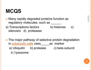 MCQS
 Many rapidly degraded proteins function as
regulatory molecules, such as ______
a) Transcriptions factors b) histones c)
silencers d) proteases
 The major pathway of selective protein degradation
in eukaryotic cells uses_____as marker
a) Ubiquitin b) protease c) beta subunit
d ) lysosome
3/29/2017
8
 