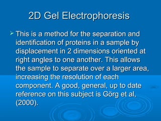 2D Gel Electrophoresis2D Gel Electrophoresis
 This is a method for the separation andThis is a method for the separation and
identification of proteins in a sample byidentification of proteins in a sample by
displacement in 2 dimensions oriented atdisplacement in 2 dimensions oriented at
right angles to one another. This allowsright angles to one another. This allows
the sample to separate over a larger area,the sample to separate over a larger area,
increasing the resolution of eachincreasing the resolution of each
component. A good, general, up to datecomponent. A good, general, up to date
reference on this subject is Görg et al,reference on this subject is Görg et al,
(2000).(2000).
 