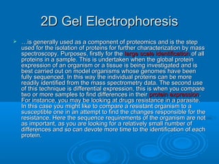 2D Gel Electrophoresis2D Gel Electrophoresis
 ……is generally used as a component of proteomics and is the stepis generally used as a component of proteomics and is the step
used for the isolation of proteins for further characterization by massused for the isolation of proteins for further characterization by mass
spectroscopy. Purposes, firstly for thespectroscopy. Purposes, firstly for the large scale identificationlarge scale identification of allof all
proteins in a sample. This is undertaken when the global proteinproteins in a sample. This is undertaken when the global protein
expression of an organism or a tissue is being investigated and isexpression of an organism or a tissue is being investigated and is
best carried out on model organisms whose genomes have beenbest carried out on model organisms whose genomes have been
fully sequenced. In this way the individual proteins can be morefully sequenced. In this way the individual proteins can be more
readily identified from the mass spectrometry data. The second usereadily identified from the mass spectrometry data. The second use
of this technique is differential expression, this is when you compareof this technique is differential expression, this is when you compare
two or more samples to find differences in theirtwo or more samples to find differences in their protein expressionprotein expression..
For instance, you may be looking at drugs resistance in a parasite.For instance, you may be looking at drugs resistance in a parasite.
In this case you might like to compare a resistant organism to aIn this case you might like to compare a resistant organism to a
susceptible one in an attempt to find the changes responsible for thesusceptible one in an attempt to find the changes responsible for the
resistance. Here the sequence requirements of the organism are notresistance. Here the sequence requirements of the organism are not
as important, as you are looking for a relatively small number ofas important, as you are looking for a relatively small number of
differences and so can devote more time to the identification of eachdifferences and so can devote more time to the identification of each
protein.protein.
 
