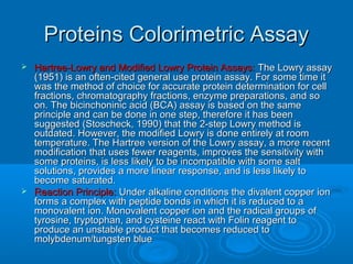 Proteins Colorimetric AssayProteins Colorimetric Assay
 Hartree-Lowry and Modified Lowry Protein Assays:Hartree-Lowry and Modified Lowry Protein Assays: The Lowry assayThe Lowry assay
(1951) is an often-cited general use protein assay. For some time it(1951) is an often-cited general use protein assay. For some time it
was the method of choice for accurate protein determination for cellwas the method of choice for accurate protein determination for cell
fractions, chromatography fractions, enzyme preparations, and sofractions, chromatography fractions, enzyme preparations, and so
on. The bicinchoninic acid (BCA) assay is based on the sameon. The bicinchoninic acid (BCA) assay is based on the same
principle and can be done in one step, therefore it has beenprinciple and can be done in one step, therefore it has been
suggested (Stoscheck, 1990) that the 2-step Lowry method issuggested (Stoscheck, 1990) that the 2-step Lowry method is
outdated. However, the modified Lowry is done entirely at roomoutdated. However, the modified Lowry is done entirely at room
temperature. The Hartree version of the Lowry assay, a more recenttemperature. The Hartree version of the Lowry assay, a more recent
modification that uses fewer reagents, improves the sensitivity withmodification that uses fewer reagents, improves the sensitivity with
some proteins, is less likely to be incompatible with some saltsome proteins, is less likely to be incompatible with some salt
solutions, provides a more linear response, and is less likely tosolutions, provides a more linear response, and is less likely to
become saturated.become saturated.
 Reaction Principle:Reaction Principle: Under alkaline conditions the divalent copper ionUnder alkaline conditions the divalent copper ion
forms a complex with peptide bonds in which it is reduced to aforms a complex with peptide bonds in which it is reduced to a
monovalent ion. Monovalent copper ion and the radical groups ofmonovalent ion. Monovalent copper ion and the radical groups of
tyrosine, tryptophan, and cysteine react with Folin reagent totyrosine, tryptophan, and cysteine react with Folin reagent to
produce an unstable product that becomes reduced toproduce an unstable product that becomes reduced to
molybdenum/tungsten bluemolybdenum/tungsten blue
 