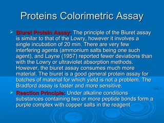 Proteins Colorimetric AssayProteins Colorimetric Assay
 Biuret Protein Assay:Biuret Protein Assay: The principle of the Biuret assayThe principle of the Biuret assay
is similar to that of the Lowry, however it involves ais similar to that of the Lowry, however it involves a
single incubation of 20 min. There are very fewsingle incubation of 20 min. There are very few
interfering agents (ammonium salts being one suchinterfering agents (ammonium salts being one such
agent), and Layne (1957) reported fewer deviations thanagent), and Layne (1957) reported fewer deviations than
with the Lowry or ultraviolet absorption methods.with the Lowry or ultraviolet absorption methods.
However, the biuret assay consumes much moreHowever, the biuret assay consumes much more
material. The biuret is a good general protein assay formaterial. The biuret is a good general protein assay for
batches of material for which yield is not a problem. Thebatches of material for which yield is not a problem. The
Bradford assay is faster and more sensitive.Bradford assay is faster and more sensitive.
 Reaction Principle:Reaction Principle: Under alkaline conditionsUnder alkaline conditions
substances containing two or more peptide bonds form asubstances containing two or more peptide bonds form a
purple complex with copper salts in the reagentpurple complex with copper salts in the reagent
 