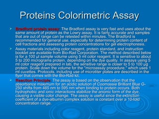 Proteins Colorimetric AssayProteins Colorimetric Assay
 Bradford protein assay:Bradford protein assay: The Bradford assay is very fast and uses about theThe Bradford assay is very fast and uses about the
same amount of protein as the Lowry assay. It is fairly accurate and samplessame amount of protein as the Lowry assay. It is fairly accurate and samples
that are out of range can be retested within minutes. The Bradford isthat are out of range can be retested within minutes. The Bradford is
recommended for general use, especially for determining protein content ofrecommended for general use, especially for determining protein content of
cell fractions and assessing protein concentrations for gel electrophoresis.cell fractions and assessing protein concentrations for gel electrophoresis.
 Assay materials including color reagent, protein standard, and instructionAssay materials including color reagent, protein standard, and instruction
booklet are available from Bio-Rad Corporation. The method described belowbooklet are available from Bio-Rad Corporation. The method described below
is for a 100 µl sample volume using 5 ml color reagent. It is sensitive to aboutis for a 100 µl sample volume using 5 ml color reagent. It is sensitive to about
5 to 200 micrograms protein, depending on the dye quality. In assays using 55 to 200 micrograms protein, depending on the dye quality. In assays using 5
ml color reagent prepared in lab, the sensitive range is closer to 5 to 100 µgml color reagent prepared in lab, the sensitive range is closer to 5 to 100 µg
protein. Scale down the volume for the "microassay procedure," which uses 1protein. Scale down the volume for the "microassay procedure," which uses 1
ml cuvettes. Protocols, including use of microtiter plates are described in theml cuvettes. Protocols, including use of microtiter plates are described in the
flyer that comes with the Bio-Rad kit.flyer that comes with the Bio-Rad kit.
 Reaction Principle:Reaction Principle: The assay is based on the observation that theThe assay is based on the observation that the
absorbance maximum for an acidic solution of Coomassie Brilliant Blue G-absorbance maximum for an acidic solution of Coomassie Brilliant Blue G-
250 shifts from 465 nm to 595 nm when binding to protein occurs. Both250 shifts from 465 nm to 595 nm when binding to protein occurs. Both
hydrophobic and ionic interactions stabilize the anionic form of the dye,hydrophobic and ionic interactions stabilize the anionic form of the dye,
causing a visible color change. The assay is useful since the extinctioncausing a visible color change. The assay is useful since the extinction
coefficient of a dye-albumin complex solution is constant over a 10-foldcoefficient of a dye-albumin complex solution is constant over a 10-fold
concentration range.concentration range.
 