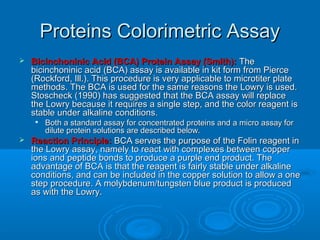 Proteins Colorimetric AssayProteins Colorimetric Assay
 Bicinchoninic Acid (BCA) Protein Assay (Smith):Bicinchoninic Acid (BCA) Protein Assay (Smith): TheThe
bicinchoninic acid (BCA) assay is available in kit form from Piercebicinchoninic acid (BCA) assay is available in kit form from Pierce
(Rockford, Ill.). This procedure is very applicable to microtiter plate(Rockford, Ill.). This procedure is very applicable to microtiter plate
methods. The BCA is used for the same reasons the Lowry is used.methods. The BCA is used for the same reasons the Lowry is used.
Stoscheck (1990) has suggested that the BCA assay will replaceStoscheck (1990) has suggested that the BCA assay will replace
the Lowry because it requires a single step, and the color reagent isthe Lowry because it requires a single step, and the color reagent is
stable under alkaline conditions.stable under alkaline conditions.

Both a standard assay for concentrated proteins and a micro assay forBoth a standard assay for concentrated proteins and a micro assay for
dilute protein solutions are described below.dilute protein solutions are described below.
 Reaction Principle:Reaction Principle: BCA serves the purpose of the Folin reagent inBCA serves the purpose of the Folin reagent in
the Lowry assay, namely to react with complexes between copperthe Lowry assay, namely to react with complexes between copper
ions and peptide bonds to produce a purple end product. Theions and peptide bonds to produce a purple end product. The
advantage of BCA is that the reagent is fairly stable under alkalineadvantage of BCA is that the reagent is fairly stable under alkaline
conditions, and can be included in the copper solution to allow a oneconditions, and can be included in the copper solution to allow a one
step procedure. A molybdenum/tungsten blue product is producedstep procedure. A molybdenum/tungsten blue product is produced
as with the Lowry.as with the Lowry.
 