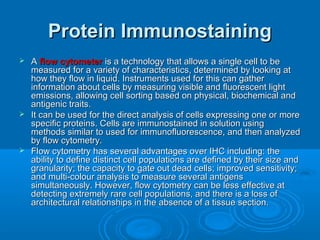 Protein ImmunostainingProtein Immunostaining
 AA flow cytometerflow cytometer is a technology that allows a single cell to beis a technology that allows a single cell to be
measured for a variety of characteristics, determined by looking atmeasured for a variety of characteristics, determined by looking at
how they flow in liquid. Instruments used for this can gatherhow they flow in liquid. Instruments used for this can gather
information about cells by measuring visible and fluorescent lightinformation about cells by measuring visible and fluorescent light
emissions, allowing cell sorting based on physical, biochemical andemissions, allowing cell sorting based on physical, biochemical and
antigenic traits.antigenic traits.
 It can be used for the direct analysis of cells expressing one or moreIt can be used for the direct analysis of cells expressing one or more
specific proteins. Cells are immunostained in solution usingspecific proteins. Cells are immunostained in solution using
methods similar to used for immunofluorescence, and then analyzedmethods similar to used for immunofluorescence, and then analyzed
by flow cytometry.by flow cytometry.
 Flow cytometry has several advantages over IHC including: theFlow cytometry has several advantages over IHC including: the
ability to define distinct cell populations are defined by their size andability to define distinct cell populations are defined by their size and
granularity; the capacity to gate out dead cells; improved sensitivity;granularity; the capacity to gate out dead cells; improved sensitivity;
and multi-colour analysis to measure several antigensand multi-colour analysis to measure several antigens
simultaneously. However, flow cytometry can be less effective atsimultaneously. However, flow cytometry can be less effective at
detecting extremely rare cell populations, and there is a loss ofdetecting extremely rare cell populations, and there is a loss of
architectural relationships in the absence of a tissue section.architectural relationships in the absence of a tissue section.
 