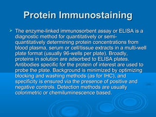 Protein ImmunostainingProtein Immunostaining
 The enzyme-linked immunosorbent assay or ELISA is aThe enzyme-linked immunosorbent assay or ELISA is a
diagnostic method for quantitatively or semi-diagnostic method for quantitatively or semi-
quantitatively determining protein concentrations fromquantitatively determining protein concentrations from
blood plasma, serum or cell/tissue extracts in a multi-wellblood plasma, serum or cell/tissue extracts in a multi-well
plate format (usually 96-wells per plate). Broadly,plate format (usually 96-wells per plate). Broadly,
proteins in solution are adsorbed to ELISA plates.proteins in solution are adsorbed to ELISA plates.
Antibodies specific for the protein of interest are used toAntibodies specific for the protein of interest are used to
probe the plate. Background is minimized by optimizingprobe the plate. Background is minimized by optimizing
blocking and washing methods (as for IHC), andblocking and washing methods (as for IHC), and
specificity is ensured via the presence of positive andspecificity is ensured via the presence of positive and
negative controls. Detection methods are usuallynegative controls. Detection methods are usually
colorimetric or chemiluminescence based.colorimetric or chemiluminescence based.
 