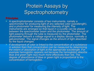 Protein Assays byProtein Assays by
SpectrophotometrySpectrophotometry
PrinciplesPrinciples
 A spectrophotometer consists of two instruments, namely aA spectrophotometer consists of two instruments, namely a
spectrometerspectrometer for producing light of any selected color (wavelength),for producing light of any selected color (wavelength),
and aand a photometerphotometer for measuring the intensity of light. Thefor measuring the intensity of light. The
instruments are arranged so that liquid in a cuvette can be placedinstruments are arranged so that liquid in a cuvette can be placed
between the spectrometer beam and the photometer. The amount ofbetween the spectrometer beam and the photometer. The amount of
light passing through the tube is measured by the photometer. Thelight passing through the tube is measured by the photometer. The
photometer delivers a voltage signal to a display device, normally aphotometer delivers a voltage signal to a display device, normally a
galvanometer. The signal changes as the amount of light absorbedgalvanometer. The signal changes as the amount of light absorbed
by the liquid changes.by the liquid changes.
 If development of color is linked to the concentration of a substanceIf development of color is linked to the concentration of a substance
in solution then that concentration can be measured by determiningin solution then that concentration can be measured by determining
the extent of absorption of light at the appropriate wavelength. Forthe extent of absorption of light at the appropriate wavelength. For
example hemoglobin appears red because the hemoglobin absorbsexample hemoglobin appears red because the hemoglobin absorbs
blue and green light rays much more effectively than red. Theblue and green light rays much more effectively than red. The
degree of absorbance of blue or green light is proportional to thedegree of absorbance of blue or green light is proportional to the
concentration of hemoglobin.concentration of hemoglobin.
 