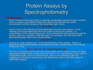 Protein Assays byProtein Assays by
SpectrophotometrySpectrophotometry
Principles (cont.)Principles (cont.)
 When monochromatic light (light of a specific wavelength) passes through a solutionWhen monochromatic light (light of a specific wavelength) passes through a solution
there is usually a quantitative relationship (Beer's law) between the solutethere is usually a quantitative relationship (Beer's law) between the solute
concentration and the intensity of the transmitted light, that is,concentration and the intensity of the transmitted light, that is,
I = II = Ioo X 10X 10--kc1kc1
 wherewhere II sub 0 is the intensity of transmitted light using the pure solvent,sub 0 is the intensity of transmitted light using the pure solvent, II is theis the
intensity of the transmitted light when the colored compound is added, c isintensity of the transmitted light when the colored compound is added, c is
concentration of the colored compound,concentration of the colored compound, ll is the distance the light passes through theis the distance the light passes through the
solution, and k is a constant. If the light pathsolution, and k is a constant. If the light path ll is a constant, as is the case with ais a constant, as is the case with a
spectrophotometer, Beer's law may be written,spectrophotometer, Beer's law may be written,
I / II / Ioo = 10= 10--kckc
= T= T
 wherewhere kk is a new constant andis a new constant and TT is the transmittance of the solution. There is ais the transmittance of the solution. There is a
logarithmic relationship between transmittance and the concentration of the coloredlogarithmic relationship between transmittance and the concentration of the colored
compound. Thus,compound. Thus,
-log T-log T == log 1/Tlog 1/T == kckc = Optical Density (OD)= Optical Density (OD)
 The O.D. is directly proportional to the concentration of the colored compound. MostThe O.D. is directly proportional to the concentration of the colored compound. Most
spectrophotometers have a scale that reads both in O.D. (absorbance) units, which isspectrophotometers have a scale that reads both in O.D. (absorbance) units, which is
a logarithmic scale, and in % transmittance, which is an arithmetic scale. Asa logarithmic scale, and in % transmittance, which is an arithmetic scale. As
suggested by the above relationships, the absorbance scale is the most useful forsuggested by the above relationships, the absorbance scale is the most useful for
colorimetric assayscolorimetric assays
 