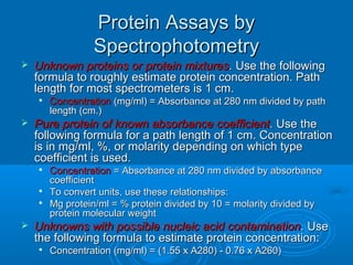 Protein Assays byProtein Assays by
SpectrophotometrySpectrophotometry
 Unknown proteins or protein mixturesUnknown proteins or protein mixtures.. Use the followingUse the following
formula to roughly estimate protein concentration. Pathformula to roughly estimate protein concentration. Path
length for most spectrometers is 1 cm.length for most spectrometers is 1 cm.

ConcentrationConcentration (mg/ml) = Absorbance at 280 nm divided by path(mg/ml) = Absorbance at 280 nm divided by path
length (cm.)length (cm.)
 Pure protein of known absorbance coefficientPure protein of known absorbance coefficient.. Use theUse the
following formula for a path length of 1 cm. Concentrationfollowing formula for a path length of 1 cm. Concentration
is in mg/ml, %, or molarity depending on which typeis in mg/ml, %, or molarity depending on which type
coefficient is used.coefficient is used.

ConcentrationConcentration = Absorbance at 280 nm divided by absorbance= Absorbance at 280 nm divided by absorbance
coefficientcoefficient

To convert units, use these relationships:To convert units, use these relationships:

Mg protein/ml = % protein divided by 10 = molarity divided byMg protein/ml = % protein divided by 10 = molarity divided by
protein molecular weightprotein molecular weight
 Unknowns with possible nucleic acid contaminationUnknowns with possible nucleic acid contamination.. UseUse
the following formula to estimate protein concentration:the following formula to estimate protein concentration:

Concentration (mg/ml) = (1.55 x A280) - 0.76 x A260)Concentration (mg/ml) = (1.55 x A280) - 0.76 x A260)
 