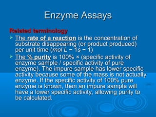 Enzyme AssaysEnzyme Assays
Related terminologyRelated terminology
 TheThe rate of a reactionrate of a reaction is the concentration ofis the concentration of
substrate disappearing (or product produced)substrate disappearing (or product produced)
per unit time (per unit time (molmol LL − 1− 1ss − 1)− 1)
 TheThe % purity% purity is 100% × (specific activity ofis 100% × (specific activity of
enzyme sample / specific activity of pureenzyme sample / specific activity of pure
enzyme). The impure sample has lower specificenzyme). The impure sample has lower specific
activity because some of the mass is not actuallyactivity because some of the mass is not actually
enzyme. If the specific activity of 100% pureenzyme. If the specific activity of 100% pure
enzyme is known, then an impure sample willenzyme is known, then an impure sample will
have a lower specific activity, allowing purity tohave a lower specific activity, allowing purity to
be calculated.be calculated.
 