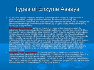 Types of Enzyme AssaysTypes of Enzyme Assays
 All enzyme assays measure either the consumption of substrate or production ofAll enzyme assays measure either the consumption of substrate or production of
product over time. A large number of different methods of measuring theproduct over time. A large number of different methods of measuring the
concentrations of substrates and products exist and many enzymes can be assayed inconcentrations of substrates and products exist and many enzymes can be assayed in
several different ways. Biochemists usually study enzyme-catalyzed reactions usingseveral different ways. Biochemists usually study enzyme-catalyzed reactions using
four types of experiments:four types of experiments:
 Initial rate experimentsInitial rate experiments. When an enzyme is mixed with a large excess of the. When an enzyme is mixed with a large excess of the
substrate, the enzyme-substrate intermediate builds up in a fast initial transient. Thensubstrate, the enzyme-substrate intermediate builds up in a fast initial transient. Then
the reaction achieves a steady-state kinetics in which enzyme substrate intermediatesthe reaction achieves a steady-state kinetics in which enzyme substrate intermediates
remains approximately constant over time and the reaction rate changes relativelyremains approximately constant over time and the reaction rate changes relatively
slowly. Rates are measured for a short period after the attainment of the quasi-steadyslowly. Rates are measured for a short period after the attainment of the quasi-steady
state, typically by monitoring the accumulation of product with time. Because thestate, typically by monitoring the accumulation of product with time. Because the
measurements are carried out for a very short period and because of the large excessmeasurements are carried out for a very short period and because of the large excess
of substrate, the approximation free substrate is approximately equal to the initialof substrate, the approximation free substrate is approximately equal to the initial
substrate can be made. The initial rate experiment is the simplest to perform andsubstrate can be made. The initial rate experiment is the simplest to perform and
analyze, being relatively free from complications such as back-reaction and enzymeanalyze, being relatively free from complications such as back-reaction and enzyme
degradation. It is therefore by far the most commonly used type of experiment indegradation. It is therefore by far the most commonly used type of experiment in
enzyme kinetics.enzyme kinetics.
 Progress curve experimentsProgress curve experiments.. In these experiments, the kinetic parameters areIn these experiments, the kinetic parameters are
determined from expressions for the species concentrations as a function of time. Thedetermined from expressions for the species concentrations as a function of time. The
concentration of the substrate or product is recorded in time after the initial fastconcentration of the substrate or product is recorded in time after the initial fast
transient and for a sufficiently long period to allow the reaction to approach equilibrium.transient and for a sufficiently long period to allow the reaction to approach equilibrium.
We note in passing that, while they are less common now, progress curve experimentsWe note in passing that, while they are less common now, progress curve experiments
were widely used in the early period of enzyme kinetics.were widely used in the early period of enzyme kinetics.
 