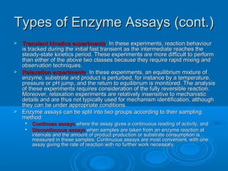 Types of Enzyme Assays (cont.)Types of Enzyme Assays (cont.)
 Transient kinetics experimentsTransient kinetics experiments. In these experiments, reaction behaviour. In these experiments, reaction behaviour
is tracked during the initial fast transient as the intermediate reaches theis tracked during the initial fast transient as the intermediate reaches the
steady-state kinetics period. These experiments are more difficult to performsteady-state kinetics period. These experiments are more difficult to perform
than either of the above two classes because they require rapid mixing andthan either of the above two classes because they require rapid mixing and
observation techniques.observation techniques.
 Relaxation experimentsRelaxation experiments. In these experiments, an equilibrium mixture of. In these experiments, an equilibrium mixture of
enzyme, substrate and product is perturbed, for instance by a temperature,enzyme, substrate and product is perturbed, for instance by a temperature,
pressure or pH jump, and the return to equilibrium is monitored. The analysispressure or pH jump, and the return to equilibrium is monitored. The analysis
of these experiments requires consideration of the fully reversible reaction.of these experiments requires consideration of the fully reversible reaction.
Moreover, relaxation experiments are relatively insensitive to mechanisticMoreover, relaxation experiments are relatively insensitive to mechanistic
details and are thus not typically used for mechanism identification, althoughdetails and are thus not typically used for mechanism identification, although
they can be under appropriate conditions.they can be under appropriate conditions.
 Enzyme assays can be split into two groups according to their samplingEnzyme assays can be split into two groups according to their sampling
method:method:

Continues assaysContinues assays where the assay gives a continuous reading of activity, andwhere the assay gives a continuous reading of activity, and

Discontinuous assaysDiscontinuous assays when samples are taken from an enzyme reaction atwhen samples are taken from an enzyme reaction at
intervals and the amount of product production or substrate consumption isintervals and the amount of product production or substrate consumption is
measured in these samples. Continuous assays are most convenient, with onemeasured in these samples. Continuous assays are most convenient, with one
assay giving the rate of reaction with no further work necessary.assay giving the rate of reaction with no further work necessary.
 