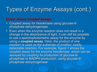 Types of Enzyme Assays (cont.)Types of Enzyme Assays (cont.)
Direct versus coupled assaysDirect versus coupled assays
 Coupled assay for hexokinase using glucose-6-Coupled assay for hexokinase using glucose-6-
phosphate dehydrogenase.phosphate dehydrogenase.
 Even when the enzyme reaction does not result in aEven when the enzyme reaction does not result in a
change in the absorbance of light, it can still be possiblechange in the absorbance of light, it can still be possible
to use a spectrophotometric assay for the enzyme byto use a spectrophotometric assay for the enzyme by
using ausing a coupled assaycoupled assay. Here, the product of one. Here, the product of one
reaction is used as the substrate of another, easily-reaction is used as the substrate of another, easily-
detectable reaction. For example, figure 1 shows thedetectable reaction. For example, figure 1 shows the
coupled assay for the enzyme hexokinase, which can becoupled assay for the enzyme hexokinase, which can be
assayed by coupling its production of glucose-6-assayed by coupling its production of glucose-6-
phosphate to NADPH production, using glucose-6-phosphate to NADPH production, using glucose-6-
phosphate dehydrogenase.phosphate dehydrogenase.
 