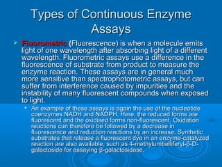 Types of Continuous EnzymeTypes of Continuous Enzyme
AssaysAssays
 FluorometricFluorometric ((Fluorescence) is when a molecule emitsFluorescence) is when a molecule emits
light of one wavelength after absorbing light of a differentlight of one wavelength after absorbing light of a different
wavelength. Fluorometric assays use a difference in thewavelength. Fluorometric assays use a difference in the
fluorescence of substrate from product to measure thefluorescence of substrate from product to measure the
enzyme reaction. These assays are in general muchenzyme reaction. These assays are in general much
more sensitive than spectrophotometric assays, but canmore sensitive than spectrophotometric assays, but can
suffer from interference caused by impurities and thesuffer from interference caused by impurities and the
instability of many fluorescent compounds when exposedinstability of many fluorescent compounds when exposed
to light.to light.

An example of these assays is again the use of the nucleotideAn example of these assays is again the use of the nucleotide
coenzymes NADH and NADPH. Here, the reduced forms arecoenzymes NADH and NADPH. Here, the reduced forms are
fluorescent and the oxidised forms non-fluorescent. Oxidationfluorescent and the oxidised forms non-fluorescent. Oxidation
reactions can therefore be followed by a decrease inreactions can therefore be followed by a decrease in
fluorescence and reduction reactions by an increase. Syntheticfluorescence and reduction reactions by an increase. Synthetic
substrates that release a fluorescent dye in an enzyme-catalyzedsubstrates that release a fluorescent dye in an enzyme-catalyzed
reaction are also available, such as 4-methylumbelliferyl-β-D-reaction are also available, such as 4-methylumbelliferyl-β-D-
galactoside for assaying β-galactosidase.galactoside for assaying β-galactosidase.
 