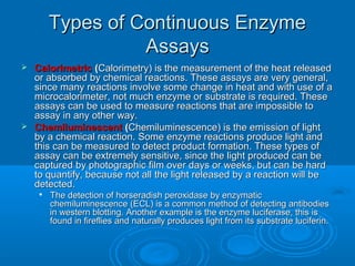 Types of Continuous EnzymeTypes of Continuous Enzyme
AssaysAssays
 CalorimetricCalorimetric ((Calorimetry) is the measurement of the heat releasedCalorimetry) is the measurement of the heat released
or absorbed by chemical reactions. These assays are very general,or absorbed by chemical reactions. These assays are very general,
since many reactions involve some change in heat and with use of asince many reactions involve some change in heat and with use of a
microcalorimeter, not much enzyme or substrate is required. Thesemicrocalorimeter, not much enzyme or substrate is required. These
assays can be used to measure reactions that are impossible toassays can be used to measure reactions that are impossible to
assay in any other way.assay in any other way.
 ChemiluminescentChemiluminescent ((Chemiluminescence) is the emission of lightChemiluminescence) is the emission of light
by a chemical reaction. Some enzyme reactions produce light andby a chemical reaction. Some enzyme reactions produce light and
this can be measured to detect product formation. These types ofthis can be measured to detect product formation. These types of
assay can be extremely sensitive, since the light produced can beassay can be extremely sensitive, since the light produced can be
captured by photographic film over days or weeks, but can be hardcaptured by photographic film over days or weeks, but can be hard
to quantify, because not all the light released by a reaction will beto quantify, because not all the light released by a reaction will be
detected.detected.

The detection of horseradish peroxidase by enzymaticThe detection of horseradish peroxidase by enzymatic
chemiluminescence (ECL) is a common method of detecting antibodieschemiluminescence (ECL) is a common method of detecting antibodies
in western blotting. Another example is the enzyme luciferase, this isin western blotting. Another example is the enzyme luciferase, this is
found in fireflies and naturally produces light from its substrate luciferin.found in fireflies and naturally produces light from its substrate luciferin.
 
