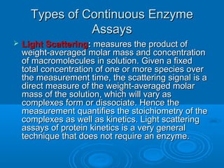 Types of Continuous EnzymeTypes of Continuous Enzyme
AssaysAssays
 Light ScatteringLight Scattering:: measures the product ofmeasures the product of
weight-averaged molar mass and concentrationweight-averaged molar mass and concentration
of macromolecules in solution. Given a fixedof macromolecules in solution. Given a fixed
total concentration of one or more species overtotal concentration of one or more species over
the measurement time, the scattering signal is athe measurement time, the scattering signal is a
direct measure of the weight-averaged molardirect measure of the weight-averaged molar
mass of the solution, which will vary asmass of the solution, which will vary as
complexes form or dissociate. Hence thecomplexes form or dissociate. Hence the
measurement quantifies the stoichiometry of themeasurement quantifies the stoichiometry of the
complexes as well as kinetics. Light scatteringcomplexes as well as kinetics. Light scattering
assays of protein kinetics is a very generalassays of protein kinetics is a very general
technique that does not require an enzyme.technique that does not require an enzyme.
 