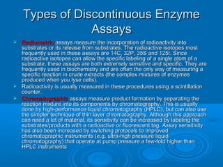 Types of Discontinuous EnzymeTypes of Discontinuous Enzyme
AssaysAssays
 RadiometricRadiometric assays measure the incorporation of radioactivity intoassays measure the incorporation of radioactivity into
substrates or its release from substrates. The radioactive isotopes mostsubstrates or its release from substrates. The radioactive isotopes most
frequently used in these assays are 14C, 32P, 35S and 125I. Sincefrequently used in these assays are 14C, 32P, 35S and 125I. Since
radioactive isotopes can allow the specific labeling of a single atom of aradioactive isotopes can allow the specific labeling of a single atom of a
substrate, these assays are both extremely sensitive and specific. They aresubstrate, these assays are both extremely sensitive and specific. They are
frequently used in biochemistry and are often the only way of measuring afrequently used in biochemistry and are often the only way of measuring a
specific reaction in crude extracts (the complex mixtures of enzymesspecific reaction in crude extracts (the complex mixtures of enzymes
produced when you lyse cells).produced when you lyse cells).
 Radioactivity is usually measured in these procedures using a scintillationRadioactivity is usually measured in these procedures using a scintillation
counter.counter.
 ChromatographicChromatographic assays measure product formation by separating theassays measure product formation by separating the
reaction mixture into its components by chromatography. This is usuallyreaction mixture into its components by chromatography. This is usually
done by high-performance liquid chromatography (HPLC), but can also usedone by high-performance liquid chromatography (HPLC), but can also use
the simpler technique of thin layer chromatography. Although this approachthe simpler technique of thin layer chromatography. Although this approach
can need a lot of material, its sensitivity can be increased by labeling thecan need a lot of material, its sensitivity can be increased by labeling the
substrates/products with a radioactive or fluorescent tag. Assay sensitivitysubstrates/products with a radioactive or fluorescent tag. Assay sensitivity
has also been increased by switching protocols to improvedhas also been increased by switching protocols to improved
chromatographic instruments (e.g. ultra-high pressure liquidchromatographic instruments (e.g. ultra-high pressure liquid
chromatography) that operate at pump pressure a few-fold higher thanchromatography) that operate at pump pressure a few-fold higher than
HPLC instrumentsHPLC instruments
 