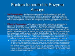 Factors to control in EnzymeFactors to control in Enzyme
AssaysAssays
 Salt Concentration:Salt Concentration: Most enzymes cannot tolerate extremely high saltMost enzymes cannot tolerate extremely high salt
concentrations. The ions interfere with the weak ionic bonds of proteins.concentrations. The ions interfere with the weak ionic bonds of proteins.
Typical enzymes are active in salt concentrations of 1-500 mM. As usualTypical enzymes are active in salt concentrations of 1-500 mM. As usual
there are exceptions such as the halophilic (salt loving) algae and bacteria.there are exceptions such as the halophilic (salt loving) algae and bacteria.
 Effects of Temperature:Effects of Temperature: All enzymes work within a range of temperatureAll enzymes work within a range of temperature
specific to the organism. Increases in temperature generally lead tospecific to the organism. Increases in temperature generally lead to
increases in reaction rates. There is a limit to the increase because higherincreases in reaction rates. There is a limit to the increase because higher
temperatures lead to a sharp decrease in reaction rates. This is due to thetemperatures lead to a sharp decrease in reaction rates. This is due to the
denaturating (alteration) of protein structure resulting from the breakdown ofdenaturating (alteration) of protein structure resulting from the breakdown of
the weak ionic and hydrogen bonding that stabilize the three dimensionalthe weak ionic and hydrogen bonding that stabilize the three dimensional
structure of the enzyme. The "optimum" temperature for human enzymes isstructure of the enzyme. The "optimum" temperature for human enzymes is
usually between 35 and 40 °C. The average temperature for humans is 37usually between 35 and 40 °C. The average temperature for humans is 37
°C. Human enzymes start to denature quickly at temperatures above 40 °C.°C. Human enzymes start to denature quickly at temperatures above 40 °C.

Enzymes from thermophilic archaea found in the hot springs are stable up to 100Enzymes from thermophilic archaea found in the hot springs are stable up to 100
°C. However, the idea of an "optimum" rate of an enzyme reaction is misleading,°C. However, the idea of an "optimum" rate of an enzyme reaction is misleading,
as the rate observed at any temperature is the product of two rates, the reactionas the rate observed at any temperature is the product of two rates, the reaction
rate and the denaturation rate. If you were to use an assay measuring activity forrate and the denaturation rate. If you were to use an assay measuring activity for
one second, it would give high activity at high temperatures, however if you wereone second, it would give high activity at high temperatures, however if you were
to use an assay measuring product formation over an hour, it would give you lowto use an assay measuring product formation over an hour, it would give you low
activity at these temperatures.activity at these temperatures.
 