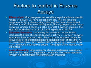 Factors to control in EnzymeFactors to control in Enzyme
AssaysAssays
 Effects of pH:Effects of pH: Most enzymes are sensitive to pH and have specificMost enzymes are sensitive to pH and have specific
ranges of activity. All have an optimum pH. The pH can stopranges of activity. All have an optimum pH. The pH can stop
enzyme activity by denaturating (altering) the three dimensionalenzyme activity by denaturating (altering) the three dimensional
shape of the enzyme by breaking ionic, and hydrogen bonds. Mostshape of the enzyme by breaking ionic, and hydrogen bonds. Most
enzymes function between a pH of 6 and 8; however pepsin in theenzymes function between a pH of 6 and 8; however pepsin in the
stomach works best at a pH of 2 and trypsin at a pH of 8.stomach works best at a pH of 2 and trypsin at a pH of 8.
 Substrate Saturation:Substrate Saturation: Increasing the substrate concentrationIncreasing the substrate concentration
increases the rate of reaction (enzyme activity). However, enzymeincreases the rate of reaction (enzyme activity). However, enzyme
saturation limits reaction rates. An enzyme is saturated when thesaturation limits reaction rates. An enzyme is saturated when the
active sites of all the molecules are occupied most of the time. Atactive sites of all the molecules are occupied most of the time. At
the saturation point, the reaction will not speed up, no matter howthe saturation point, the reaction will not speed up, no matter how
much additional substrate is added. The graph of the reaction ratemuch additional substrate is added. The graph of the reaction rate
will plateau.will plateau.
 Level of crowdingLevel of crowding, large amounts of macromolecules in a solution, large amounts of macromolecules in a solution
will alter the rates and equilibrium constants of enzyme reactions,will alter the rates and equilibrium constants of enzyme reactions,
through an effect called macromolecular crowding.through an effect called macromolecular crowding.
 