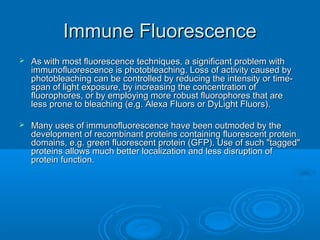 Immune FluorescenceImmune Fluorescence
 As with most fluorescence techniques, a significant problem withAs with most fluorescence techniques, a significant problem with
immunofluorescence is photobleaching. Loss of activity caused byimmunofluorescence is photobleaching. Loss of activity caused by
photobleaching can be controlled by reducing the intensity or time-photobleaching can be controlled by reducing the intensity or time-
span of light exposure, by increasing the concentration ofspan of light exposure, by increasing the concentration of
fluorophores, or by employing more robust fluorophores that arefluorophores, or by employing more robust fluorophores that are
less prone to bleaching (e.g. Alexa Fluors or DyLight Fluors).less prone to bleaching (e.g. Alexa Fluors or DyLight Fluors).
 Many uses of immunofluorescence have been outmoded by theMany uses of immunofluorescence have been outmoded by the
development of recombinant proteins containing fluorescent proteindevelopment of recombinant proteins containing fluorescent protein
domains, e.g. green fluorescent protein (GFP). Use of such "tagged"domains, e.g. green fluorescent protein (GFP). Use of such "tagged"
proteins allows much better localization and less disruption ofproteins allows much better localization and less disruption of
protein function.protein function.
 