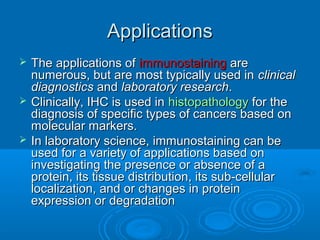 ApplicationsApplications
 The applications ofThe applications of immunostainingimmunostaining areare
numerous, but are most typically used innumerous, but are most typically used in clinicalclinical
diagnosticsdiagnostics andand laboratory researchlaboratory research..
 Clinically, IHC is used inClinically, IHC is used in histopathologyhistopathology for thefor the
diagnosis of specific types of cancers based ondiagnosis of specific types of cancers based on
molecular markers.molecular markers.
 In laboratory science, immunostaining can beIn laboratory science, immunostaining can be
used for a variety of applications based onused for a variety of applications based on
investigating the presence or absence of ainvestigating the presence or absence of a
protein, its tissue distribution, its sub-cellularprotein, its tissue distribution, its sub-cellular
localization, and or changes in proteinlocalization, and or changes in protein
expression or degradationexpression or degradation
 