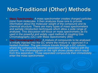 Non-Traditional (Other) MethodsNon-Traditional (Other) Methods
 Mass Spectrometry:Mass Spectrometry: A mass spectrometer creates charged particlesA mass spectrometer creates charged particles
(ions) from molecules. It then analyzes those ions to provide(ions) from molecules. It then analyzes those ions to provide
information about the molecular weight of the compound and itsinformation about the molecular weight of the compound and its
chemical structure. There are many types of mass spectrometerschemical structure. There are many types of mass spectrometers
and sample introduction techniques which allow a wide range ofand sample introduction techniques which allow a wide range of
analyses. This discussion will focus on mass spectrometry as it'sanalyses. This discussion will focus on mass spectrometry as it's
used in the powerful and widely used method of coupling Gasused in the powerful and widely used method of coupling Gas
Chromatography (GC) with Mass Spectrometry (MS).Chromatography (GC) with Mass Spectrometry (MS).
 Gas Chromatograph (GC):Gas Chromatograph (GC): A mixture of compounds to be analysedA mixture of compounds to be analysed
is initially injected into the GC where the mixture is vaporized in ais initially injected into the GC where the mixture is vaporized in a
heated chamber. The gas mixture travels through a GC column,heated chamber. The gas mixture travels through a GC column,
where the compounds become separated as they interact with thewhere the compounds become separated as they interact with the
column. The chromatogram on the right shows peaks which resultcolumn. The chromatogram on the right shows peaks which result
from this separation. Those separated compounds then immediatelyfrom this separation. Those separated compounds then immediately
enter the mass spectrometer.enter the mass spectrometer.
 