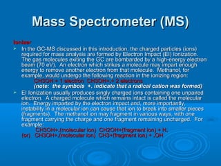 Mass Spectrometer (MS)Mass Spectrometer (MS)
IonizerIonizer
 In the GC-MS discussed in this introduction, the charged particles (ions)In the GC-MS discussed in this introduction, the charged particles (ions)
required for mass analysis are formed by Electron Impact (EI) Ionization.required for mass analysis are formed by Electron Impact (EI) Ionization.
The gas molecules exiting the GC are bombarded by a high-energy electronThe gas molecules exiting the GC are bombarded by a high-energy electron
beam (70 eV). An electron which strikes a molecule may impart enoughbeam (70 eV). An electron which strikes a molecule may impart enough
energy to remove another electron from that molecule. Methanol, forenergy to remove another electron from that molecule. Methanol, for
example, would undergo the following reaction in the ionizing region:example, would undergo the following reaction in the ionizing region:
CH3OH + 1 electron CH3OH+CH3OH + 1 electron CH3OH+..+ 2 electrons+ 2 electrons
(note: the symbols(note: the symbols +.+. indicate that a radical cation was formed)indicate that a radical cation was formed)
 EI Ionization usually produces singly charged ions containing one unpairedEI Ionization usually produces singly charged ions containing one unpaired
electron. A charged molecule which remains intact is called the molecularelectron. A charged molecule which remains intact is called the molecular
ion. Energy imparted by the electron impact and, more importantly,ion. Energy imparted by the electron impact and, more importantly,
instability in a molecular ion can cause that ion to break into smaller piecesinstability in a molecular ion can cause that ion to break into smaller pieces
(fragments). The methanol ion may fragment in various ways, with one(fragments). The methanol ion may fragment in various ways, with one
fragment carrying the charge and one fragment remaining uncharged. Forfragment carrying the charge and one fragment remaining uncharged. For
example:example:
CH3OH+CH3OH+..(molecular ion) CH2OH+(fragment ion) + H(molecular ion) CH2OH+(fragment ion) + H..
(or) CH3OH+(or) CH3OH+..(molecular ion) CH3+(fragment ion) +(molecular ion) CH3+(fragment ion) + ..OHOH
 