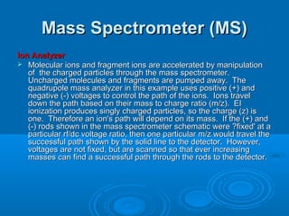 Mass Spectrometer (MS)Mass Spectrometer (MS)
Ion AnalyzerIon Analyzer
 Molecular ions and fragment ions are accelerated by manipulationMolecular ions and fragment ions are accelerated by manipulation
of the charged particles through the mass spectrometer.of the charged particles through the mass spectrometer.
Uncharged molecules and fragments are pumped away. TheUncharged molecules and fragments are pumped away. The
quadrupole mass analyzer in this example uses positive (+) andquadrupole mass analyzer in this example uses positive (+) and
negative (-) voltages to control the path of the ions. Ions travelnegative (-) voltages to control the path of the ions. Ions travel
down the path based on their mass to charge ratio (m/z). EIdown the path based on their mass to charge ratio (m/z). EI
ionization produces singly charged particles, so the charge (z) isionization produces singly charged particles, so the charge (z) is
one. Therefore an ion's path will depend on its mass. If the (+) andone. Therefore an ion's path will depend on its mass. If the (+) and
(-) rods shown in the mass spectrometer schematic were ?fixed' at a(-) rods shown in the mass spectrometer schematic were ?fixed' at a
particular rf/dc voltage ratio, then one particular m/z would travel theparticular rf/dc voltage ratio, then one particular m/z would travel the
successful path shown by the solid line to the detector. However,successful path shown by the solid line to the detector. However,
voltages are not fixed, but are scanned so that ever increasingvoltages are not fixed, but are scanned so that ever increasing
masses can find a successful path through the rods to the detector.masses can find a successful path through the rods to the detector.
 