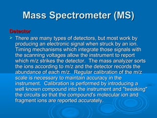 Mass Spectrometer (MS)Mass Spectrometer (MS)
DetectorDetector
 There are many types of detectors, but most work byThere are many types of detectors, but most work by
producing an electronic signal when struck by an ion.producing an electronic signal when struck by an ion.
Timing mechanisms which integrate those signals withTiming mechanisms which integrate those signals with
the scanning voltages allow the instrument to reportthe scanning voltages allow the instrument to report
which m/z strikes the detector. The mass analyzer sortswhich m/z strikes the detector. The mass analyzer sorts
the ions according to m/z and the detector records thethe ions according to m/z and the detector records the
abundance of each m/z. Regular calibration of the m/zabundance of each m/z. Regular calibration of the m/z
scale is necessary to maintain accuracy in thescale is necessary to maintain accuracy in the
instrument. Calibration is performed by introducing ainstrument. Calibration is performed by introducing a
well known compound into the instrument and "tweaking"well known compound into the instrument and "tweaking"
the circuits so that the compound's molecular ion andthe circuits so that the compound's molecular ion and
fragment ions are reported accurately.fragment ions are reported accurately.
 