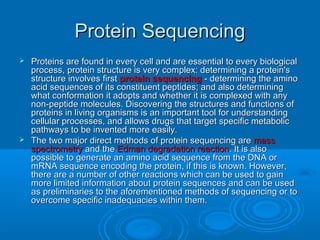 Protein SequencingProtein Sequencing
 Proteins are found in every cell and are essential to every biologicalProteins are found in every cell and are essential to every biological
process, protein structure is very complex: determining a protein'sprocess, protein structure is very complex: determining a protein's
structure involves firststructure involves first protein sequencingprotein sequencing - determining the amino- determining the amino
acid sequences of its constituent peptides; and also determiningacid sequences of its constituent peptides; and also determining
what conformation it adopts and whether it is complexed with anywhat conformation it adopts and whether it is complexed with any
non-peptide molecules. Discovering the structures and functions ofnon-peptide molecules. Discovering the structures and functions of
proteins in living organisms is an important tool for understandingproteins in living organisms is an important tool for understanding
cellular processes, and allows drugs that target specific metaboliccellular processes, and allows drugs that target specific metabolic
pathways to be invented more easily.pathways to be invented more easily.
 The two major direct methods of protein sequencing areThe two major direct methods of protein sequencing are massmass
spectrometryspectrometry and theand the Edman degradation reactionEdman degradation reaction. It is also. It is also
possible to generate an amino acid sequence from the DNA orpossible to generate an amino acid sequence from the DNA or
mRNA sequence encoding the protein, if this is known. However,mRNA sequence encoding the protein, if this is known. However,
there are a number of other reactions which can be used to gainthere are a number of other reactions which can be used to gain
more limited information about protein sequences and can be usedmore limited information about protein sequences and can be used
as preliminaries to the aforementioned methods of sequencing or toas preliminaries to the aforementioned methods of sequencing or to
overcome specific inadequacies within them.overcome specific inadequacies within them.
 