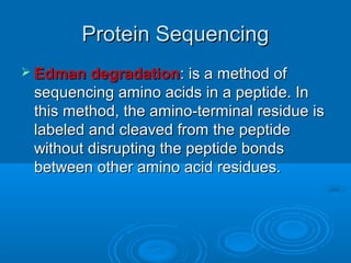 Protein SequencingProtein Sequencing
 Edman degradationEdman degradation: is a method of: is a method of
sequencing amino acids in a peptide. Insequencing amino acids in a peptide. In
this method, the amino-terminal residue isthis method, the amino-terminal residue is
labeled and cleaved from the peptidelabeled and cleaved from the peptide
without disrupting the peptide bondswithout disrupting the peptide bonds
between other amino acid residues.between other amino acid residues.
 