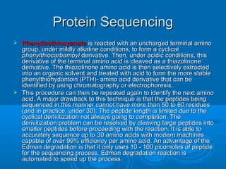 Protein SequencingProtein Sequencing
 PhenylisothiocyanatePhenylisothiocyanate is reacted with an uncharged terminal aminois reacted with an uncharged terminal amino
group, under mildly alkaline conditions, to form a cyclicalgroup, under mildly alkaline conditions, to form a cyclical
phenylthiocarbamoylphenylthiocarbamoyl derivative. Then, under acidic conditions, thisderivative. Then, under acidic conditions, this
derivative of the terminal amino acid is cleaved as a thiazolinonederivative of the terminal amino acid is cleaved as a thiazolinone
derivative. The thiazolinone amino acid is then selectively extractedderivative. The thiazolinone amino acid is then selectively extracted
into an organic solvent and treated with acid to form the more stableinto an organic solvent and treated with acid to form the more stable
phenylthiohydantoin (PTH)- amino acid derivative that can bephenylthiohydantoin (PTH)- amino acid derivative that can be
identified by using chromatography or electrophoresis.identified by using chromatography or electrophoresis.
 This procedure can then be repeated again to identify the next aminoThis procedure can then be repeated again to identify the next amino
acid. A major drawback to this technique is that the peptides beingacid. A major drawback to this technique is that the peptides being
sequenced in this manner cannot have more than 50 to 60 residuessequenced in this manner cannot have more than 50 to 60 residues
(and in practice, under 30). The peptide length is limited due to the(and in practice, under 30). The peptide length is limited due to the
cyclical derivitization not always going to completion. Thecyclical derivitization not always going to completion. The
derivitization problem can be resolved by cleaving large peptides intoderivitization problem can be resolved by cleaving large peptides into
smaller peptides before proceeding with the reaction. It is able tosmaller peptides before proceeding with the reaction. It is able to
accurately sequence up to 30 amino acids with modern machinesaccurately sequence up to 30 amino acids with modern machines
capable of over 99% efficiency per amino acid. An advantage of thecapable of over 99% efficiency per amino acid. An advantage of the
Edman degradation is that it only uses 10 - 100 picomoles of peptideEdman degradation is that it only uses 10 - 100 picomoles of peptide
for the sequencing process. Edman degradation reaction isfor the sequencing process. Edman degradation reaction is
automated to speed up the process.automated to speed up the process.
 