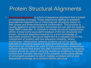 Protein Structural AlignmentsProtein Structural Alignments
 Structural alignmentStructural alignment is a form of sequence alignment that is basedis a form of sequence alignment that is based
on comparison of shape. These alignments attempt to establishon comparison of shape. These alignments attempt to establish
equivalences between two or more polymer structures based onequivalences between two or more polymer structures based on
their shape and three-dimensional conformation. This process istheir shape and three-dimensional conformation. This process is
usually applied to protein tertiary structures but can also be used forusually applied to protein tertiary structures but can also be used for
large RNA molecules. In contrast to simple structural superposition,large RNA molecules. In contrast to simple structural superposition,
where at least some equivalent residues of the two structures arewhere at least some equivalent residues of the two structures are
known, structural alignment requires noknown, structural alignment requires no a prioria priori knowledge ofknowledge of
equivalent positions. Structural alignment is a valuable tool for theequivalent positions. Structural alignment is a valuable tool for the
comparison of proteins with low sequence similarity, wherecomparison of proteins with low sequence similarity, where
evolutionary relationships between proteins cannot be easilyevolutionary relationships between proteins cannot be easily
detected by standard sequence alignment techniques. Structuraldetected by standard sequence alignment techniques. Structural
alignment can therefore be used to imply evolutionary relationshipsalignment can therefore be used to imply evolutionary relationships
between proteins that share very little common sequence. However,between proteins that share very little common sequence. However,
caution should be used in using the results as evidence for sharedcaution should be used in using the results as evidence for shared
evolutionary ancestry because of the possible confounding effectsevolutionary ancestry because of the possible confounding effects
of convergent evolution by which multiple unrelated amino acidof convergent evolution by which multiple unrelated amino acid
sequences converge on a common tertiary structure.sequences converge on a common tertiary structure.
 