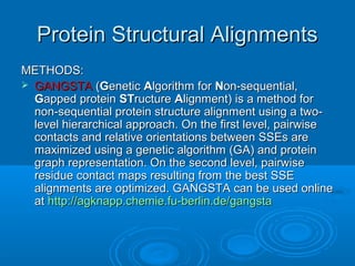 Protein Structural AlignmentsProtein Structural Alignments
METHODS:METHODS:
 GANGSTAGANGSTA ((GGeneticenetic AAlgorithm forlgorithm for NNon-sequential,on-sequential,
GGapped proteinapped protein STSTructureructure AAlignment) is a method forlignment) is a method for
non-sequential protein structure alignment using a two-non-sequential protein structure alignment using a two-
level hierarchical approach. On the first level, pairwiselevel hierarchical approach. On the first level, pairwise
contacts and relative orientations between SSEs arecontacts and relative orientations between SSEs are
maximized using a genetic algorithm (GA) and proteinmaximized using a genetic algorithm (GA) and protein
graph representation. On the second level, pairwisegraph representation. On the second level, pairwise
residue contact maps resulting from the best SSEresidue contact maps resulting from the best SSE
alignments are optimized. GANGSTA can be used onlinealignments are optimized. GANGSTA can be used online
atat http://agknapp.chemie.fu-berlin.de/gangstahttp://agknapp.chemie.fu-berlin.de/gangsta
 