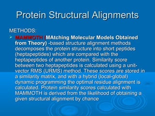 Protein Structural AlignmentsProtein Structural Alignments
METHODS:METHODS:
 MAMMOTH (MAMMOTH (MAtching Molecular Models ObtainedMAtching Molecular Models Obtained
from Theory)from Theory) -based structure alignment methods-based structure alignment methods
decomposes the protein structure into short peptidesdecomposes the protein structure into short peptides
(heptapeptides) which are compared with the(heptapeptides) which are compared with the
heptapeptides of another protein. Similarity scoreheptapeptides of another protein. Similarity score
between two heptapeptides is calculated using a unit-between two heptapeptides is calculated using a unit-
vector RMS (URMS) method. These scores are stored invector RMS (URMS) method. These scores are stored in
a similarity matrix, and with a hybrid (local-global)a similarity matrix, and with a hybrid (local-global)
dynamic programming the optimal residue alignment isdynamic programming the optimal residue alignment is
calculated. Protein similarity scores calculated withcalculated. Protein similarity scores calculated with
MAMMOTH is derived from the likelihood of obtaining aMAMMOTH is derived from the likelihood of obtaining a
given structural alignment by chancegiven structural alignment by chance
 