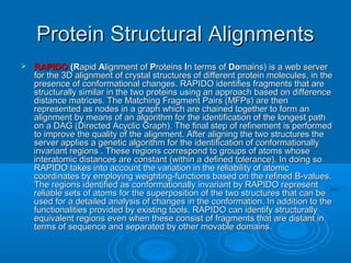 Protein Structural AlignmentsProtein Structural Alignments
 RAPIDORAPIDO (R(Rapidapid AAlignment oflignment of PProteinsroteins IIn terms ofn terms of DoDomains) is a web servermains) is a web server
for the 3D alignment of crystal structures of different protein molecules, in thefor the 3D alignment of crystal structures of different protein molecules, in the
presence of conformational changes. RAPIDO identifies fragments that arepresence of conformational changes. RAPIDO identifies fragments that are
structurally similar in the two proteins using an approach based on differencestructurally similar in the two proteins using an approach based on difference
distance matrices. The Matching Fragment Pairs (MFPs) are thendistance matrices. The Matching Fragment Pairs (MFPs) are then
represented as nodes in a graph which are chained together to form anrepresented as nodes in a graph which are chained together to form an
alignment by means of an algorithm for the identification of the longest pathalignment by means of an algorithm for the identification of the longest path
on a DAG (Directed Acyclic Graph). The final step of refinement is performedon a DAG (Directed Acyclic Graph). The final step of refinement is performed
to improve the quality of the alignment. After aligning the two structures theto improve the quality of the alignment. After aligning the two structures the
server applies a genetic algorithm for the identification of conformationallyserver applies a genetic algorithm for the identification of conformationally
invariant regions . These regions correspond to groups of atoms whoseinvariant regions . These regions correspond to groups of atoms whose
interatomic distances are constant (within a defined tolerance). In doing sointeratomic distances are constant (within a defined tolerance). In doing so
RAPIDO takes into account the variation in the reliability of atomicRAPIDO takes into account the variation in the reliability of atomic
coordinates by employing weighting-functions based on the refined B-values.coordinates by employing weighting-functions based on the refined B-values.
The regions identified as conformationally invariant by RAPIDO representThe regions identified as conformationally invariant by RAPIDO represent
reliable sets of atoms for the superposition of the two structures that can bereliable sets of atoms for the superposition of the two structures that can be
used for a detailed analysis of changes in the conformation. In addition to theused for a detailed analysis of changes in the conformation. In addition to the
functionalities provided by existing tools, RAPIDO can identify structurallyfunctionalities provided by existing tools, RAPIDO can identify structurally
equivalent regions even when these consist of fragments that are distant inequivalent regions even when these consist of fragments that are distant in
terms of sequence and separated by other movable domains.terms of sequence and separated by other movable domains.
 