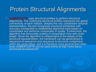 Protein Structural AlignmentsProtein Structural Alignments
 SABERTOOTHSABERTOOTH uses structural profiles to perform structuraluses structural profiles to perform structural
alignments. The underlying structural profiles expresses the globalalignments. The underlying structural profiles expresses the global
connectivity of each residue. Despite the very condensed vectorialconnectivity of each residue. Despite the very condensed vectorial
representation, the tool recognizes structural similarities withrepresentation, the tool recognizes structural similarities with
accuracy comparable to established alignment tools based onaccuracy comparable to established alignment tools based on
coordinates and performs comparably in quality. Furthermore, thecoordinates and performs comparably in quality. Furthermore, the
algorithm has favourable scaling of computation time with chainalgorithm has favourable scaling of computation time with chain
length. Since the algorithm is independent of the details of thelength. Since the algorithm is independent of the details of the
structural representation, the framework can be generalized tostructural representation, the framework can be generalized to
sequence-to-sequence and sequence-to-structure comparisonsequence-to-sequence and sequence-to-structure comparison
within the same setup, and it is therefore more general than otherwithin the same setup, and it is therefore more general than other
tools. SABERTOOTH can be used online at http://www.fkp.tu-tools. SABERTOOTH can be used online at http://www.fkp.tu-
darmstadt.de/sabertooth/darmstadt.de/sabertooth/
 