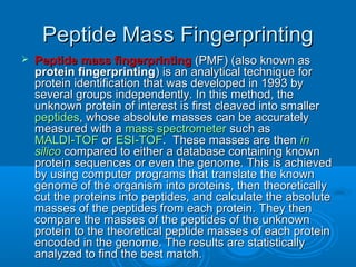 Peptide Mass FingerprintingPeptide Mass Fingerprinting
 Peptide mass fingerprintingPeptide mass fingerprinting (PMF) (also known as(PMF) (also known as
protein fingerprintingprotein fingerprinting) is an analytical technique for) is an analytical technique for
protein identification that was developed in 1993 byprotein identification that was developed in 1993 by
several groups independently. In this method, theseveral groups independently. In this method, the
unknown protein of interest is first cleaved into smallerunknown protein of interest is first cleaved into smaller
peptidespeptides, whose absolute masses can be accurately, whose absolute masses can be accurately
measured with ameasured with a mass spectrometermass spectrometer such assuch as
MALDI-TOFMALDI-TOF oror ESI-TOFESI-TOF. These masses are then. These masses are then inin
silicosilico compared to either a database containing knowncompared to either a database containing known
protein sequences or even the genome. This is achievedprotein sequences or even the genome. This is achieved
by using computer programs that translate the knownby using computer programs that translate the known
genome of the organism into proteins, then theoreticallygenome of the organism into proteins, then theoretically
cut the proteins into peptides, and calculate the absolutecut the proteins into peptides, and calculate the absolute
masses of the peptides from each protein. They thenmasses of the peptides from each protein. They then
compare the masses of the peptides of the unknowncompare the masses of the peptides of the unknown
protein to the theoretical peptide masses of each proteinprotein to the theoretical peptide masses of each protein
encoded in the genome. The results are statisticallyencoded in the genome. The results are statistically
analyzed to find the best match.analyzed to find the best match.
 