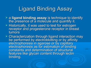 Ligand Binding AssayLigand Binding Assay
 aa ligand binding assayligand binding assay is technique to identifyis technique to identify
the presence of a molecule and quantify it.the presence of a molecule and quantify it.
 Historically, it was used to test for estrogenHistorically, it was used to test for estrogen
receptor and progesterone receptor in breastreceptor and progesterone receptor in breast
tumorstumors
 Characterization through ligand interaction mayCharacterization through ligand interaction may
be performed by electroblotting or by affinitybe performed by electroblotting or by affinity
electrophoresis in agarose or by capillaryelectrophoresis in agarose or by capillary
electrophoresis as for estimation of bindingelectrophoresis as for estimation of binding
constants and determination of structuralconstants and determination of structural
features like glycan content through lectinfeatures like glycan content through lectin
binding.binding.
 