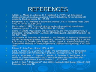 REFERENCESREFERENCES
1.1. Adessi, C., Miege, C., Albrieux, C. & Rabilloud, T. (1997) Two-dimensionalAdessi, C., Miege, C., Albrieux, C. & Rabilloud, T. (1997) Two-dimensional
electrophoresis of membrane proteins: A current challenge for immobilized pHelectrophoresis of membrane proteins: A current challenge for immobilized pH
gradients. Electrophoresis, 18, 127-135gradients. Electrophoresis, 18, 127-135
2.2. Bergmeyer, H. U. "Methods of Enzymatic Analysis", Vol. 4, Academic Press (NewBergmeyer, H. U. "Methods of Enzymatic Analysis", Vol. 4, Academic Press (New
York, NY:1974), pp.2066-2072.York, NY:1974), pp.2066-2072.
3.3. Coons, Albert (1941). "Immunological properties of an antibody containing aCoons, Albert (1941). "Immunological properties of an antibody containing a
fluorescent group". Proc Soc Exp Biol Med 47: 200–202.fluorescent group". Proc Soc Exp Biol Med 47: 200–202.
4.4. Cherie, H (2004). "Applications of Flow Cytometry and Immunohistochemistry toCherie, H (2004). "Applications of Flow Cytometry and Immunohistochemistry to
Diagnostic Hematopathology". Archives of Pathology and Laboratory Medicine 128Diagnostic Hematopathology". Archives of Pathology and Laboratory Medicine 128
(9): 1004–1022.(9): 1004–1022.
5.5. Churchwella, M; Twaddlea, N; Meekerb, L; and Doergea, D. Improving Sensitivity InChurchwella, M; Twaddlea, N; Meekerb, L; and Doergea, D. Improving Sensitivity In
Liquid Chromatography-Mass Spectrometry. Journal of Chromatography B VolumeLiquid Chromatography-Mass Spectrometry. Journal of Chromatography B Volume
825, Issue 2, 25 October 2005, Pages 134-143 Layne, E. Spectrophotometric and825, Issue 2, 25 October 2005, Pages 134-143 Layne, E. Spectrophotometric and
Turbidimetric Methods for Measuring Proteins.Turbidimetric Methods for Measuring Proteins. Methods in Enzymology 3:Methods in Enzymology 3: 447-455.447-455.
1957.1957.
6.6. Edman, P. Acta Chem. Scand. 1950, 4, 283.Edman, P. Acta Chem. Scand. 1950, 4, 283.
7.7. Görg, A., Postel, W. & Gunther, S. (1988) The current state of two-dimensionalGörg, A., Postel, W. & Gunther, S. (1988) The current state of two-dimensional
electrophoresis with immobilized pH gradients. Electrophoresis, 9, 531-546.electrophoresis with immobilized pH gradients. Electrophoresis, 9, 531-546.
8.8. Görg, A., Obermaier, C., Boguth, G., Harder, A., Scheibe, B., Wildgruber, R. &Görg, A., Obermaier, C., Boguth, G., Harder, A., Scheibe, B., Wildgruber, R. &
Weiss, W. (2000) The current state of two-dimensional electrophoresis withWeiss, W. (2000) The current state of two-dimensional electrophoresis with
immobilized pH gradients. Electrophoresis, 21, 1037-1053.immobilized pH gradients. Electrophoresis, 21, 1037-1053.
9.9. Lodish H, Berk A, Matsudaira P, et al. (2004). Molecular Cell Biology (5th ed.). WHLodish H, Berk A, Matsudaira P, et al. (2004). Molecular Cell Biology (5th ed.). WH
Freeman: New York, NYFreeman: New York, NY
 