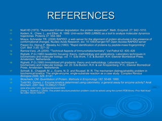 REFERENCESREFERENCES
10.10. Niall HD (1973). "Automated Edman degradation: the protein sequenator". Meth. Enzymol. 27: 942–1010.Niall HD (1973). "Automated Edman degradation: the protein sequenator". Meth. Enzymol. 27: 942–1010.
11.11. Kedem, K., Chew, L., and Elber, R. 1999. Unit-vector RMS (URMS) as a tool to analyze molecular dynamicsKedem, K., Chew, L., and Elber, R. 1999. Unit-vector RMS (URMS) as a tool to analyze molecular dynamics
trajectories. Proteins 37: 554–564trajectories. Proteins 37: 554–564
12.12. Mosca, Schneider TR. (2008) RAPIDO: a web server for the alignment of protein structures in the presence ofMosca, Schneider TR. (2008) RAPIDO: a web server for the alignment of protein structures in the presence of
conformational changes, Nucleic Acids Research, doi: 10.1093/nar/gkn197 Open Access RAPIDO serverconformational changes, Nucleic Acids Research, doi: 10.1093/nar/gkn197 Open Access RAPIDO server
13.13. Pappin DJ, Hojrup P, Bleasby AJ (1993). "Rapid identification of proteins by peptide-mass fingerprinting".Pappin DJ, Hojrup P, Bleasby AJ (1993). "Rapid identification of proteins by peptide-mass fingerprinting".
Curr. Biol. 3 (6): 327–32Curr. Biol. 3 (6): 327–32
14.14. Ramos-Vara, JA (2005). "Technical Aspects of Immunohistochemistry". Vet Pathol 42: 405–426Ramos-Vara, JA (2005). "Technical Aspects of Immunohistochemistry". Vet Pathol 42: 405–426
15.15. Righetti, P.G (1983) Isoelectric focusing: theory, methodology and applications. Laboratory techniques inRighetti, P.G (1983) Isoelectric focusing: theory, methodology and applications. Laboratory techniques in
biochemistry and molecular biology, vol. 11. Eds Work, T.S. & Burdon, R.H. Elsevier Biomedical Press,biochemistry and molecular biology, vol. 11. Eds Work, T.S. & Burdon, R.H. Elsevier Biomedical Press,
Amsterdam, Netherlands.Amsterdam, Netherlands.
16.16. Righetti, P.G (1990) Immobilized pH gradients: theory and methodology. Laboratory techniques inRighetti, P.G (1990) Immobilized pH gradients: theory and methodology. Laboratory techniques in
biochemistry and molecular biology, vol. 20. Eds Burdon, R.H. & van Knippenberg, P.H., Elsevier Biomedicalbiochemistry and molecular biology, vol. 20. Eds Burdon, R.H. & van Knippenberg, P.H., Elsevier Biomedical
Press, Amsterdam, Netherlands.Press, Amsterdam, Netherlands.
17.17. Schnell, S., Chappell, M. J., Evans, N. D. and Roussel, M. R. The mechanism distinguishability problem inSchnell, S., Chappell, M. J., Evans, N. D. and Roussel, M. R. The mechanism distinguishability problem in
biochemical kinetics: The single-enzyme, single-substrate reaction as a case study.biochemical kinetics: The single-enzyme, single-substrate reaction as a case study. Comptes RendusComptes Rendus
BiologiesBiologies 2006; 329, 51-612006; 329, 51-61
18.18. Stoscheck, CM. Quantitation of Protein.Stoscheck, CM. Quantitation of Protein. Methods in Enzymology 182:Methods in Enzymology 182: 50-69. 1990.50-69. 1990.
19.19. Todd MJ, Gomez J. Enzyme kinetics determined using calorimetry: a general assay for enzyme activity? AnalTodd MJ, Gomez J. Enzyme kinetics determined using calorimetry: a general assay for enzyme activity? Anal
Biochem. 2001 Sep 15;296(2):179-87.Biochem. 2001 Sep 15;296(2):179-87.
20.20. www.shsu.edu/~chm_tgc/sounds/sound.htmlwww.shsu.edu/~chm_tgc/sounds/sound.html
21.21. Zhang Y, Skolnick J. (2005). The protein structure prediction problem could be solved using the current PDB library. Proc Natl AcadZhang Y, Skolnick J. (2005). The protein structure prediction problem could be solved using the current PDB library. Proc Natl Acad
Sci USA 102(4):1029-34.Sci USA 102(4):1029-34.
 