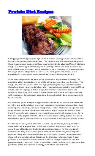 Protein Diet Recipes




Eating programs that propound high levels of protein usually go hand in hand with a
limited consumption of carbohydrates. This can be a sure fire way to lose weight but
there should proper guidance as there could potentially be adverse effects. Aside from
weight loss, these types of diet are popular among athletes and body builders who
wish to bulk up muscle mass. While increased protein consumption is recommended
for weight lifters and sportsmen, there is still a ceiling as to the amount taken
especially if it is tie up with low-carbohydrate or zero-carbohydrate intake.

As we were taught when we were young, protein is a major source of energy. 50
grams is a widely accepted norm for intake with women needing less than men. The
weight of a person is also a factor. For high-protein regiments, it should be spread
throughout the day in all meals taken rather than just concentrated in one meal.These
simple and easy to prepare dishes are perfect examples that are delicious and
nutritious. One thing you’ll notice is the large amounts of meat and eggs combined
with vegetables. Conspicuously absent are the usual carbohydrate accompaniments
to these dishes.

For breakfast, go for a couple of eggs cooked any style with a portion of lean chicken
or turkey and a side salads of green leafy vegetables, tomatoes and cucumber. Keep
dressings and seasonings to simple vinaigrettes of red or white wine vinegar and extra
virgin olive oil. Another option would be low-fat yogurt topped with nuts or fresh
fruits. A lunch of meat, meat and more meat is common in high-protein diets. Go for
lean meat and complement with soft cheeses and beans and vegetables. For a non-
meat option, go for tofu and other soy products which are also rich sources of protein.

For dinner, it’s pretty much the same as lunch. Try barbecued, baked, broiled or
stewed chicken, lean pork, beef or fish balanced with fiber from a fresh salad or
cooked vegetable side dish like buttered carrots and beans. For the occasionally
carbohydrate dish, choose whole grains products like brown rice, bread of pasta.
Consider taking your dinner well before you go to bed as it is not recommended to
sleep with a heavy stomach as this strains the digestive system and liver. Proper
guidance is recommended as cholesterol levels can easily be elevated if this diet
programme goes overboard. Other potential health risks include gout, kidney and liver
problems, not to mention lack or energy and halitosis or bad breath.
 