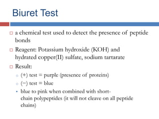 Biuret Testa chemical test used to detect the presence of peptide bondsReagent: Potassium hydroxide (KOH) and hydrated copper(II) sulfate, sodium tartarateResult:(+) test = purple (presence of proteins)