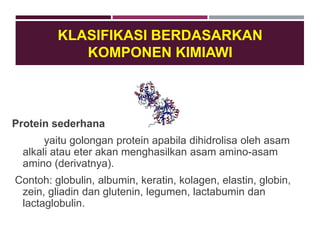 KLASIFIKASI BERDASARKAN
KOMPONEN KIMIAWI
Protein sederhana
yaitu golongan protein apabila dihidrolisa oleh asam
alkali atau eter akan menghasilkan asam amino-asam
amino (derivatnya).
Contoh: globulin, albumin, keratin, kolagen, elastin, globin,
zein, gliadin dan glutenin, legumen, lactabumin dan
lactaglobulin.
 