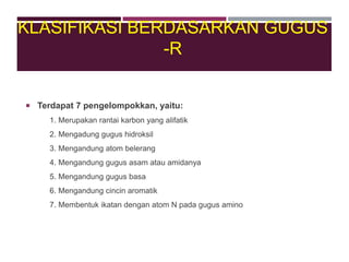  Terdapat 7 pengelompokkan, yaitu:
1. Merupakan rantai karbon yang alifatik
2. Mengadung gugus hidroksil
3. Mengandung atom belerang
4. Mengandung gugus asam atau amidanya
5. Mengandung gugus basa
6. Mengandung cincin aromatik
7. Membentuk ikatan dengan atom N pada gugus amino
KLASIFIKASI BERDASARKAN GUGUS
-R
 