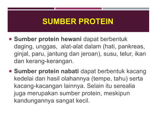 SUMBER PROTEIN
 Sumber protein hewani dapat berbentuk
daging, unggas, alat-alat dalam (hati, pankreas,
ginjal, paru, jantung dan jeroan), susu, telur, ikan
dan kerang-kerangan.
 Sumber protein nabati dapat berbentuk kacang
kedelai dan hasil olahannya (tempe, tahu) serta
kacang-kacangan lainnya. Selain itu serealia
juga merupakan sumber protein, meskipun
kandungannya sangat kecil.
 