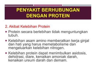 2. Akibat Kelebihan Protein
 Protein secara berlebihan tidak menguntungkan
tubuh.
 Kelebihan asam amino memberatkan kerja ginjal
dan hati yang harus memetabolisme dan
mengeluarkan kelebihan nitrogen.
 Kelebihan protein dapat menimbulkan asidosis,
dehidrasi, diare, kenaikan amoniak darah,
kenaikan ureum darah dan demam.
PENYAKIT BERHUBUNGAN
DENGAN PROTEIN
 
