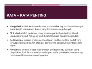 KATA – KATA PENTING
 Koagulasi adalah keadaan dimana protein tidak lagi terdispersi sebagai
suatu koloid karena unit ikatan yang terbentuk cukup banyak.
 Flokulasi adalah peristiwa pengumpulan partikel-partikel kecilhasil
koagulasi menjadi flok yang lebih besarsehingga cepat mengendap.
 Sedimentasi adalah proses pengendapan partikel-partikel padat yang
tersuspensi dalam cairan atau zat cair karena pengaruh gravitasi seara
alami.
 Presipitasi adalah proses membentuk endapan yaitu padatan yang
dinyatakan tidak larut dalam air walaupun endapan tersebut sebenarnya
mempunyai kelarutan sekecil apapun
 