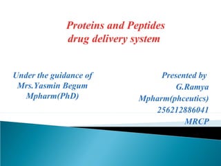 Proteins and Peptides 
drug delivery system 
Presented by 
G.Ramya 
Mpharm(phceutics) 
256212886041 
MRCP 
Under the guidance of 
Mrs.Yasmin Begum 
Mpharm(PhD) 
 