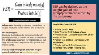 About
PER can be defined as the
weight gain of test
group/protein consumed by
the test group.
Advantages- the only equipment needed are rat
cages, food jars, water bottles, and a balance.
Disadvantages -
Because the test can be conducted only with
growing animals, it cannot be used to determine
the protein requirement for maintenance, but
only the combined requirement for growth and
maintenance.
PER cannot distinguish between weight
gained as fat and as lean body mass
CONSIDERATION FOR PER
* Animal Used - Rats
* Rats Weaned for 21 days of age
* Protein Used - Concentration 10% of dry
weight of diet.
* PER of test protein - compared with
ovalbumin.
* Weight gained & food consumed -
Recorded for 3 week feeding trail.
@foodtechnologist_corner
CHINMAI R DASTIKOP
 