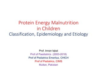 Protein Energy Malnutrition
in Children
Classification, Epidemiology and Etiology
Prof. Imran Iqbal
Prof of Paediatrics (2003-2018)
Prof of Pediatrics Emeritus, CHICH
Prof of Pediatrics, CIMS
Multan, Pakistan
 